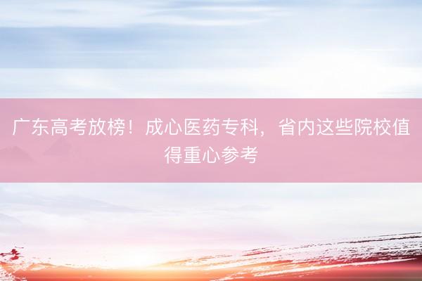 广东高考放榜！成心医药专科，省内这些院校值得重心参考