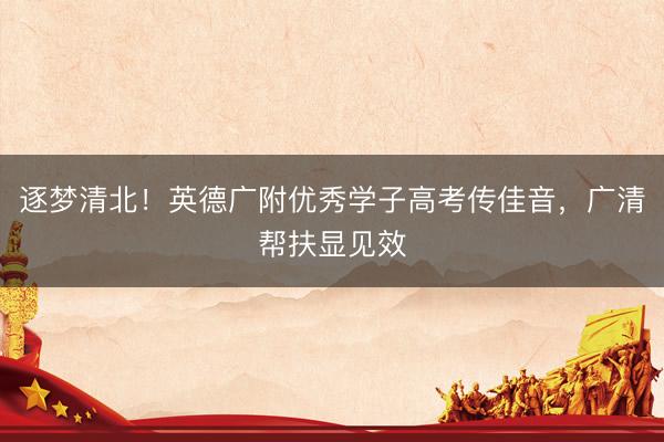 逐梦清北！英德广附优秀学子高考传佳音，广清帮扶显见效
