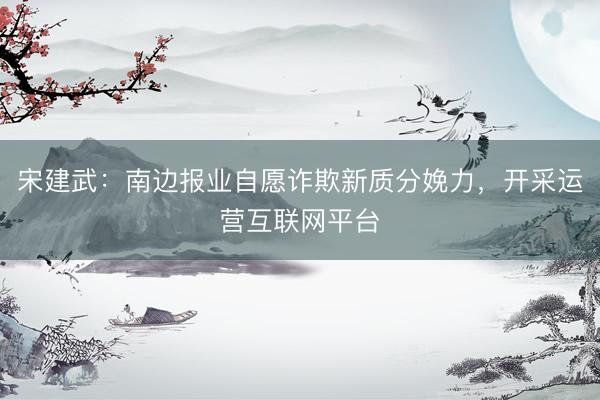 宋建武：南边报业自愿诈欺新质分娩力，开采运营互联网平台