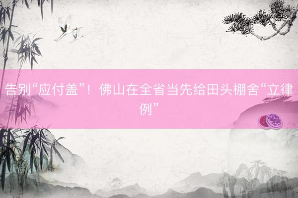 告别“应付盖”！佛山在全省当先给田头棚舍“立律例”