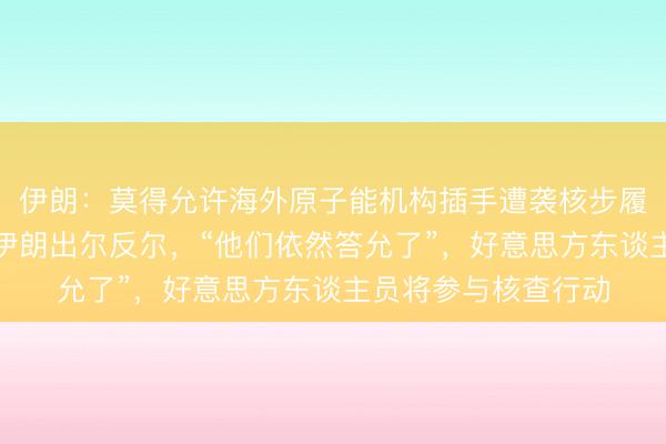 伊朗：莫得允许海外原子能机构插手遭袭核步履的商量，特朗普：伊朗出尔反尔，“他们依然答允了”，好意思方东谈主员将参与核查行动