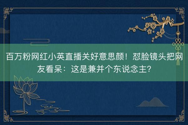 百万粉网红小英直播关好意思颜！怼脸镜头把网友看呆：这是兼并个东说念主？